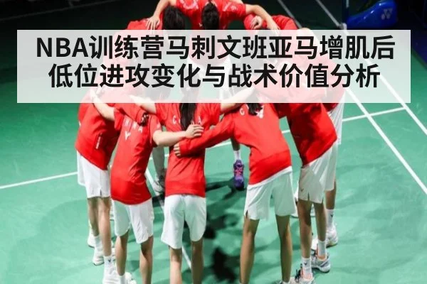 NBA训练营马刺文班亚马增肌后低位进攻变化与战术价值分析