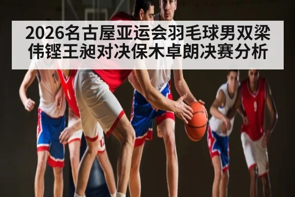 2026名古屋亚运会羽毛球男双梁伟铿王昶对决保木卓朗决赛分析