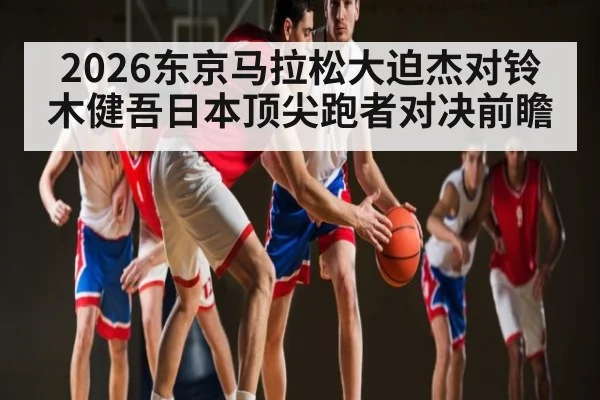 2026东京马拉松大迫杰对铃木健吾日本顶尖跑者对决前瞻