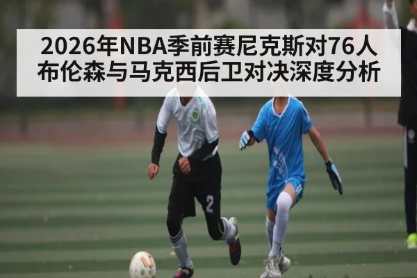 2026年NBA季前赛尼克斯对76人布伦森与马克西后卫对决深度分析